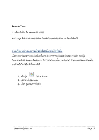 TIPS AND TRICK

การเลือกบันทึกเป็ น Version 97 -2003
จะปรากฏหน้าต่าง Microsoft Office Excel Compatibility Checker โดยอัตโนมัติ



การเก็บบันทึกสมุดงานเป็ นชื่อไฟล์อื่นหรือไดร์ฟอื่น
เมื่อทาการเพิมเติมรายละเอียดในแฟ้มงาน หรือทาการแก้ไขข้อมูลในสมุดงานแล้ว คลิกปุม
             ่                                                                ่
Save บน Quick Access Toolbar จะทาการบันทึกลงแฟ้มงานเดิมทันที ถ้าต้องการ Save เป็ นแฟ้ม
งานอื่นหรือไดร์ฟอื่น มีขนตอนดังนี้
                        ั้


               ่
      1. คลิกปุม          Office Button
      2. เลือกคาสัง่ Save As
      3. เลือก รูปแบบการบันทึก




  phojanart@live.com                                                            Page | 9
 