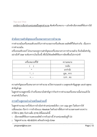 Tips and Trick
 เทคนิคการเลือกตาแหน่งเซลล์ในสูตรคานวณ พิมพ์เครื่องหมาย = แล้วคลิกเลือกเซลล์ทตองการใช้
                                                                             ่ี ้



ลาดับความสาคัญของเครื่องหมายทางการคานวณ
การคานวณในเครื่องคอมพิวเตอร์กบการคานวณจากเครื่องคิดเลข ผลลัพธ์ทได้จะต่างกัน เนื่องจาก
                                  ั                                     ่ี
การคานวณใน
เครื่องคอมพิวเตอร์ โปรแกรมจะดูความสาคัญของเครื่องหมายทางการคานวณด้วย จึงเป็ นสิงสาคัญ
                                                                                 ่
อย่างยิงที่ User จะต้องทราบในเรื่องนี้ เพือไม่ให้ผลลัพธ์ทตองการผิดเพียนไปจากปกติ
       ่                                 ่               ่ี ้        ้

              เครื่องหมายทีใช้
                           ่                           ความหมาย
                    ( )                                   วงเล็บ
                      ^                                  ยกกาลัง
                     *, /                               คูณ , หาร
                     +,-                                บวก , ลบ

ความสาคัญของเครื่องหมายทางการคานวณ จะไล่จากบนลงล่าง บนสุดจะสาคัญสูงสุด และล่างสุดจะ
สาคัญต่าสุด
ในสูตรคานวณสูตรหนึ่ง ถ้าเครื่องหมายใดสาคัญกว่าก็จะทาการคานวณเครื่องหมายนันก่อนแล้วไล่
                                                                         ้
ตามลาดับไปเรื่อยๆ
การสร้างสูตรอย่างง่ายพร้อมค่าคงที่
ในสูตรคานวณบางครังต้องการอ้างอิงค่าตาแหน่งเซลล์เดียว เวลา copy สูตร ไม่ตองการให้
                     ้                                                  ้
เปลียนแปลง เรียกว่า การอ้างอิงแบบ Absolute ในตัวอย่างนี้ตองการคานวณหาผลต่างระหว่าง
    ่                                                    ้
ค่าใช้จาย (B3) กับค่าเฉลีย (C16) มีขนตอนดังนี้
       ่                 ่          ั้
1. เลือกเซลล์ทตองการแสดงผลลัพธ์ จากตัวอย่างนี้ ตาแหน่ งเซลล์อยูท่ี C3
               ่ี ้                                            ่
                                          ่
2. ใส่สตรคานวณ =B3-$C$16 เสร็จแล้วกดปุม Enter
         ู
  phojanart@live.com                                                           Page | 12
 
