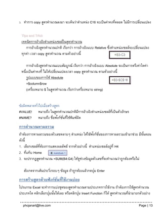 3.    ทาการ copy สูตรคานวณลงมา จะเห็นว่าตาแหน่ง C16 จะเป็ นค่าคงทีตลอด ไม่มการเปลียนแปลง
                                                                  ่        ี      ่

     Tips and Trick
     เทคนิคการอ้างอิงตาแหน่งเซลล์ในสูตรคานวณ
        การอ้างอิงสูตรคานวณปกติ เรียกว่า การอ้างอิงแบบ Relative ซึงตาแหน่งเซลล์จะเปลียนแปลง
                                                                 ่                   ่
     ทุกค่า เวลา copy สูตรคานวณ ตามตัวอย่างนี้

         การอ้างอิงสูตรคานวณแบบสัมบูรณ์ เรียกว่า การอ้างอิงแบบ Absolute จะเป็ นการตรึงค่าใดค่า
     หนึ่งเป็ นค่าคงที่ ไม่ให้เปลียนแปลงเวลา copy สูตรคานวณ ตามตัวอย่างนี้
                                  ่
         รูปแบบของการใช้ Absolute
         =$column$row
         (เครื่องหมาย $ ในสูตรคานวณ เรียกว่าเครื่องหมาย string)


ข้อผิดพลาดทัวไปเมื่อสร้างสูตร
            ่
#VALUE! หมายถึง ในสูตรคานวณปกติมการอ้างอิงตาแหน่งเซลล์ทเี่ ป็ นตัวอักษร
                                       ี
                            ั
#NAME? หมายถึง ชื่อฟงก์ช ั ่นทีใช้พมพ์ผด
                               ่ ิ ิ
การคานวณหาผลรวม
                                                 ั
ถ้าต้องการหาผลรวมของตัวเลขหลายๆ ตาแหน่ง ให้ใช้ฟงก์ช ั ่นของการหาผลรวมเข้ามาช่วย มีขนตอน
                                                                                   ั้
ดังนี้
1. เลือกเซลล์ทตองการแสดงผลลัพธ์ จากตัวอย่างนี้ ตาแหน่งเซลล์อยูท่ี H4
              ่ี ้                                            ่
2. ทีแท็บ Home
       ่
3. จะปรากฏสูตรคานวณ =SUM(B4:G4) ให้ดชวงข้อมูลตัวเลขทีจะคานวณว่าถูกต้องหรือไม่
                                       ู ่                ่

                                                       ่
      สังเกตจากเส้นประวิงรอบๆ ข้อมูล ถ้าถูกต้องแล้วกดปุม Enter
                        ่
การสร้างสูตรด้วยฟังก์ชนที่ใช้งานบ่อย
                      ั่
โปรแกรม Excel จะทาการแบ่งชุดของสูตรคานวณตามประเภทการใช้งาน ถ้าต้องการใช้สตรคานวณู
                    ่ ้                  ่
ประเภทใด คลิกเลือกปุมนันได้เลย หรือคลิกปุม Insert Function ก็ได้ สูตรคานวณทีนามายกตัวอย่าง
                                                                            ่

      phojanart@live.com                                                               Page | 13
 