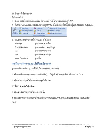 จะเป็ นสูตรทีใช้งานบ่อยๆ
             ่
มีขนตอนดังนี้
   ั้
1. เลือกเซลล์ทตองการแสดงผลลัพธ์ จากตัวอย่างนี้ ตาแหน่งเซลล์อยูท่ี C13
                 ่ี ้                                         ่
      ่                                                     ่        ่
2. ทีแท็บ Formula จะแสดงประเภทของสูตรคานวณให้เลือกใช้ ในทีน้ีคลิกปุมลูกศรลงของ AutoSum




3. จะปรากฏสูตรคานวณทีใช้งานบ่อยๆ ให้เลือก
                     ่
   Average             สูตรการหาค่าเฉลีย่
   Count Numbers       สูตรการนับจานวนข้อมูล
   Max                 สูตรการหาค่าสูงสุด
   Min                 สูตรการหาค่าต่าสุด
   More Functions      สูตรอื่นๆ
เทคนิคการคานวณแบบไม่ต้องเขียนสูตร
ดูผลการคานวณง่าย ๆ โดยไม่ตองใส่สตร (AutoCalculate)
                          ้     ู
1. คลิกขวาทีแถบแสดงสถานะ (Status Bar) ทีอยูดานล่างของหน้าต่างโปรแกรม Excel
            ่                           ่ ่ ้
2. เลือกรายการสูตรทีตองการจากเมนูลดดังภาพ
                    ่ ้           ั

การใช้งาน AutoCalculate

1. คลิกเมาส์ลากคลุมเซลทีตองการเท่านัน
                        ่ ้         ้
2. ผลลัพธ์จากการคานวณตามโจทย์ททานกาหนดไว้จะปรากฏให้เห็นบนแถบสถานะ (Status Bar)
                              ่ี ่
ทันที




  phojanart@live.com                                                          Page | 14
 