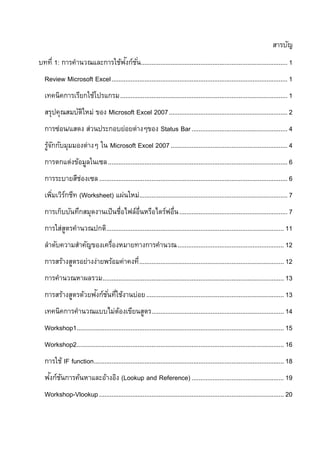 สารบัญ
                           ั
บทที่ 1: การคานวณและการใช้ฟงก์ช ั ่น.................................................................................... 1
  Review Microsoft Excel ..................................................................................................... 1
  เทคนิคการเรียกใช้โปรแกรม ................................................................................................ 1
  สรุปคุณสมบัตใหม่ ของ Microsoft Excel 2007 .................................................................... 2
              ิ
  การซ่อน/แสดง ส่วนประกอบย่อยต่างๆของ Status Bar ....................................................... 4
  รูจกกับมุมมองต่างๆ ใน Microsoft Excel 2007 ................................................................... 4
    ้ั
  การตกแต่งข้อมูลในเซล ....................................................................................................... 6
  การระบายสีชองเซล ............................................................................................................ 6
             ่
  เพิมเวิรกชีท (Worksheet) แผ่นใหม่..................................................................................... 7
     ่ ์
  การเก็บบันทึกสมุดงานเป็ นชื่อไฟล์อ่นหรือไดร์ฟอื่น .............................................................. 7
                                     ื
  การใส่สตรคานวณปกติ...................................................................................................... 11
         ู
  ลาดับความสาคัญของเครื่องหมายทางการคานวณ ............................................................. 12
  การสร้างสูตรอย่างง่ายพร้อมค่าคงที่ ................................................................................... 12
  การคานวณหาผลรวม ........................................................................................................ 13
                   ั ั่ ่
  การสร้างสูตรด้วยฟงก์ชนทีใช้งานบ่อย ............................................................................... 13
  เทคนิคการคานวณแบบไม่ตองเขียนสูตร............................................................................ 14
                       ้
  Workshop1....................................................................................................................... 15
  Workshop2....................................................................................................................... 16
  การใช้ IF function ............................................................................................................. 18
   ั ั
  ฟงก์ชนการค้นหาและอ้างอิง (Lookup and Reference) ..................................................... 19
  Workshop-Vlookup .......................................................................................................... 20
 