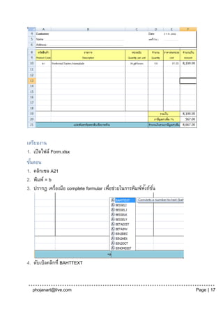 เตรียมงาน
1. เปิดไฟล์ Form.xlsx
ขันตอน
  ้
1. คลิกเซล A21
2. พิมพ์ = b
                                                         ั ั่
3. ปรากฏ เครื่องมือ complete formular เพือช่วยในการพิมพ์ฟงก์ชน
                                        ่




4. ดับเบิลคลิกที่ BAHTTEXT


  phojanart@live.com                                             Page | 17
 