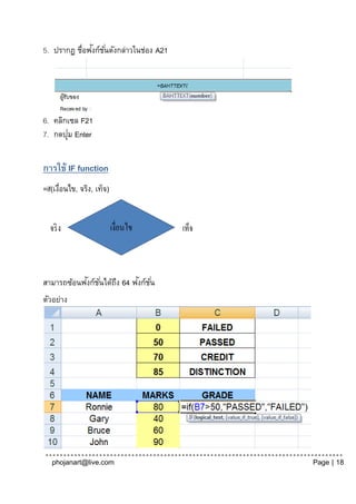 ั
5. ปรากฏ ชื่อฟงก์ช ั ่นดังกล่าวในช่อง A21




6. คลิกเซล F21
       ่
7. กดปุม Enter


การใช้ IF function
=if(เงือนไข, จริง, เท็จ)
      ่




           ั                  ั
สามารถซ้อนฟงก์ช ั ่นได้ถง 64 ฟงก์ช ั ่น
                        ึ
ตัวอย่าง




   phojanart@live.com                       Page | 18
 