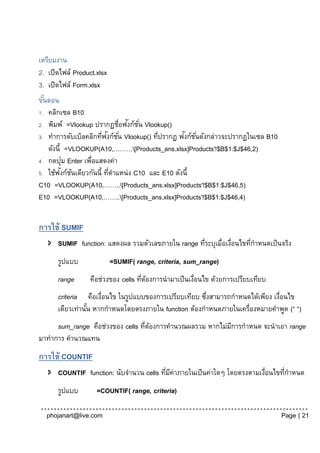 เตรียมงาน
2. เปิดไฟล์ Product.xlsx
3. เปิดไฟล์ Form.xlsx
ขันตอน
  ้
1. คลิกเซล B10
                                 ั ั่
2. พิมพ์ =Vlookup ปรากฏชื่อฟงก์ชน Vlookup()
                       ่ ั                         ั ั่
3. ทาการดับเบิลคลิกทีฟงก์ช ั ่น Vlookup() ทีปรากฏ ฟงก์ชนดังกล่าวจะปรากฏในเซล B10
                                            ่
    ดังนี้ =VLOOKUP(A10,………[Products_ans.xlsx]Products'!$B$1:$J$46,2)
           ่
4. กดปุม Enter เพือแสดงค่า
                  ่
          ั ั
5. ใช้ฟงก์ชนเดียวกันนี้ ทีตาแหน่ ง C10 และ E10 ดังนี้
                           ่
C10 =VLOOKUP(A10,……..[Products_ans.xlsx]Products'!$B$1:$J$46,5)
E10 =VLOOKUP(A10,……..[Products_ans.xlsx]Products'!$B$1:$J$46,4)


การใช้ SUMIF
    SUMIF function: แสดงผล รวมตัวเลขภายใน range ทีระบุเมื่อเงือนไขทีกาหนดเป็ นจริง
                                                   ่          ่     ่
      รูปแบบ               =SUMIF( range, criteria, sum_range)
      range       คือช่วงของ cells ทีตองการนามาเป็ นเงือนไข ด้วยการเปรียบเทียบ
                                     ่ ้              ่
      criteria คือเงือนไข ในรูปแบบของการเปรียบเทียบ ซึงสามารถกาหนดได้เพียง เงือนไข
                     ่                               ่                       ่
      เดียวเท่านัน หากกาหนดโดยตรงภายใน function ต้องกาหนดภายในเครื่องหมายคาพูด (“ “)
                 ้
     sum_range คือช่วงของ cells ทีตองการคานวณผลรวม หากไม่มการกาหนด จะนาเอา range
                                  ่ ้                     ี
มาทาการ คานวณแทน
การใช้ COUNTIF
    COUNTIF function: นับจานวน cells ทีมคาภายในเป็ นค่าใดๆ โดยตรงตามเงือนไขทีกาหนด
                                        ่ ี่                           ่      ่
      รูปแบบ        =COUNTIF( range, criteria)

  phojanart@live.com                                                               Page | 21
 
