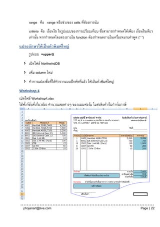 range คือ range หรือช่วงของ cells ทีตองการนับ
                                          ่ ้
      criteria คือ เงือนไข ในรูปแบบของการเปรียบเทียบ ซึงสามารถกาหนดได้เพียง เงือนไขเดียว
                     ่                                ่                       ่
      เท่านัน หากกาหนดโดยตรงภายใน function ต้องกาหนดภายในเครื่องหมายคาพูด (“ “)
            ้
แปลงอักษรให้เป็ นตัวพิมพ์ใหญ่
      รูปแบบ =upper()
    เปิดไฟล์ NorthwindDB
    เพิม column ใหม่
        ่
    ทาการแปลงชื่อทีได้ทาจากแบบฝึกหัดทีแล้ว ให้เป็ นตัวพิมพ์ใหญ่
                    ่                  ่
Workshop 4
เปิดไฟล์ Workshop4.xlsx
    ั ั่ ่ ่
ใช้ฟงก์ชนทีเกียวข้อง คานวณเซลต่างๆ ของแบบฟอร์ม ใบส่งสินค้า/ใบกากับภาษี




  phojanart@live.com                                                           Page | 22
 