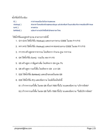 ั ั่ ่ ่
ฟงก์ชนทีเกียวข้อง
 if( )                 การกาหนดเงือนไขในการแสดงผล
                                  ่
 vlookup( )                               ้                     ่
                       ค ้นหาค่าในคอลัมน์ซายสุดของข ้อมูล แล ้วสงกลับค่าในแถวเดียวกันจากคอลัมน์ทกาหนด
                                                                                                ี่
 sum( )                หาผลรวม
 bahttext( )           แปลงจานวนเงินใหเป็ นตัวอักษรภาษาไทย
                                       ้


     ั ั่
ใช้ฟงก์ชนและสูตรคานวณ ตามรายการดังนี้
                   ั ั่
    1. G11:G15 ใช้ฟงก์ชน Vlookup() แสดงรายการตาม CODE ในเซล F11:F15
                    ั ั่
     2. H11:H15 ใช้ฟงก์ชน Vlookup() แสดงราคาต่อหน่วยตาม CODE ในเซล F11:F15
     3. I11:I15 สร้างสูตรหาราคารวม โดยคิดจาก จานวน คูณ ราคารวม
                ั ั่
     4. I24 ใช้ฟงก์ชน Sum() รวมเงิน เซล I11:I15
     5. I25 สร้างสูตร ภาษีมลค่าเพิม โดยคิดจาก I24 คูณ 7%
                           ู      ่
     6. I26 สร้างสูตร รวมทังสิน โดยคิดจาก I24 บวก I25
                           ้ ้
                ั
     7. E25 ใช้ฟงก์ช ั ่น Bahttext() แสดงอักษรเลขในเซล I26
                ั ั่
     8. E29 ใช้ฟงก์ชน IF() แสดงข้อความ โดยมีเงือนไขดังนี้
                                              ่
          8.1. ถ้าราคารวมทังสิน ในเซล I26 ตังแต่ 7000 ขึนไป จะแสดงข้อความ "บริการจัดส่ง"
                           ้ ้              ้           ้
          8.2. ถ้าราคารวมทังสิน ในเซล I26 ไม่ถง 7000 ขึนไป จะแสดงข้อความ "ไม่มบริการจัดส่ง"
                           ้ ้                ึ        ้                      ี




  phojanart@live.com                                                                         Page | 23
 