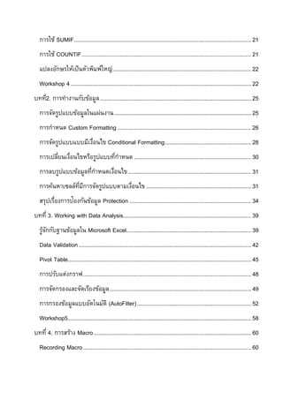 การใช้ SUMIF................................................................................................................... 21
   การใช้ COUNTIF .............................................................................................................. 21
   แปลงอักษรให้เป็ นตัวพิมพ์ใหญ่.......................................................................................... 22
   Workshop 4 ..................................................................................................................... 22
บทที2. การทางานกับข้อมูล .................................................................................................. 25
   ่
   การจัดรูปแบบข้อมูลในแผ่นงาน ......................................................................................... 25
   การกาหนด Custom Formatting ....................................................................................... 26
   การจัดรูปแบบแบบมีเงือนไข Conditional Formatting ........................................................ 28
                      ่
   การเปลียนเงือนไขหรือรูปแบบทีกาหนด ............................................................................ 30
          ่ ่                  ่
   การลบรูปแบบข้อมูลทีกาหนดเงือนไข ................................................................................ 31
                      ่      ่
   การค้นหาเซลล์ทมการจัดรูปแบบตามเงือนไข .................................................................... 31
                 ่ี ี              ่
   สรุปเรื่องการป้องกันข้อมูล Protection ............................................................................... 34
บทที่ 3. Working with Data Analysis................................................................................... 39
   รูจกกับฐานข้อมูลใน Microsoft Excel................................................................................. 39
     ้ั
   Data Validation ................................................................................................................ 42
   Pivot Table....................................................................................................................... 45
   การปรับแต่งกราฟ ............................................................................................................. 48
   การจัดกรองและจัดเรียงข้อมูล ............................................................................................ 49
   การกรองข้อมูลแบบอัตโนมัติ (AutoFilter) .......................................................................... 52
   Workshop5....................................................................................................................... 58
บทที่ 4. การสร้าง Macro ...................................................................................................... 60
   Recording Macro ............................................................................................................. 60
 