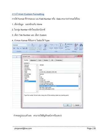 การกาหนด Custom Formatting
การใช้ Format ทีกาหนดเอง บน Field Number หรือ Date สามารถกาหนดได้โดย
                ่
1. เลือกข้อมูล และคลิกแท็บ Home
2. ในกลุม Number คลิกไดอะล็อกบ็อกซ์
        ่
3. เลือก Tab Number และ เลือก Custom
4. กาหนด Format ทีตองการ ในช่องใต้ Type:
                  ่ ้




 กาหนดรูปแบบตัวเลข สามารถใช้สญลักษณ์ # หรือเลข 0
                             ั



  phojanart@live.com                                                   Page | 26
 