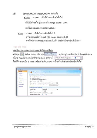 เช่น        [Blue]#,##0.00; [Red](#,##0.00) หมายถึง
             ค่าบวก จะแสดง , เมื่อมีตวเลขหลักพันขึนไป
                                        ั           ้
              ถ้าไม่มตวเลขใดๆใน cell หรือ range จะแสดง 0.00
                     ี ั
              ค่าทังหมดจะแสดงด้วยตัวอักษรสีแดง
                   ้
       ค่าลบ จะแสดง , เมื่อมีตวเลขหลักพันขึนไป
                              ั            ้
             ถ้าไม่มตวเลขใดๆใน cell หรือ range จะแสดง 0.00
                    ี ั
             ค่าทังหมดจะแสดงอยูภายในวงเล็บเล็ก และมีตวอักษรเป็ นสีเป็ นแดง
                  ้               ่                  ั

Tips and Trick
เทคนิคการกาหนดจานวน sheet ทีตองการใช้งาน
                                  ่ ้
คลิกปุม่     Office button เลือกปุม ่               จะปรากฎไดอะล็อกบ็อกซ์ Excel Options
ทีแท็บ Popular คลิกเลือกจานวน sheet จากคาสัง่
  ่
ในทีน้ีกาหนดเป็ น 5 sheet เสร็จแล้วคลิกปุม OK จะมีผลตังแต่แฟ้มงานใหม่เป็ นต้นไป
    ่                                    ่            ้




 phojanart@live.com                                                            Page | 27
 