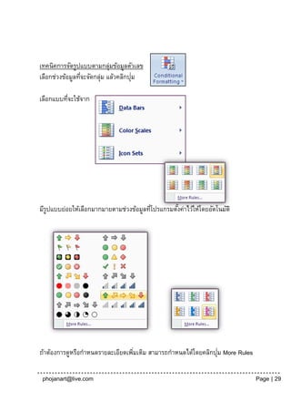เทคนิคการจัดรูปแบบตามกลุมข้อมูลตัวเลข
                            ่
                 ่       ่           ่
เลือกช่วงข้อมูลทีจะจัดกลุม แล้วคลิกปุม

เลือกแบบทีจะใช้จาก
          ่




มีรปแบบย่อยให้เลือกมากมายตามช่วงข้อมูลทีโปรแกรมตังค่าไว้ให้โดยอัตโนมัติ
   ู                                    ่        ้




                                                               ่
ถ้าต้องการดูหรือกาหนดรายละเอียดเพิมเติม สามารถกาหนดได้โดยคลิกปุม More Rules
                                  ่

 phojanart@live.com                                                           Page | 29
 