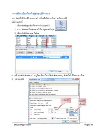 การเปลี่ยนเงื่อนไขหรือรูปแบบที่กาหนด
Icon Set ทีได้เลือกไว้ สามารถสร้างเงือนไขให้ตรงกับความต้องการได้
             ่                        ่
มีขนตอนดังนี้
   ั้
      1. เลือกช่วงข้อมูลเดิมทีทาการจัดรูปแบบไว้
                              ่
                                                  ่
      2. แถบ Ribbon ชื่อ Home หัวข้อ Styles คลิกปุม
      3. เลือกคาสัง่ Manage Rules




         ่
4. คลิกปุม Edit Ruleจะปรากฏไดอะล็อกบ็อกซ์ Edit Formatting Rule ให้แก้ไขรายละเอียด
           ่
5. คลิกปุม OK




                                                          ค่าเงือนไข
                                                               ่           รูปแบบ
                                                                           เงือนไข
                                                                              ่




  phojanart@live.com                                                                Page | 30
 