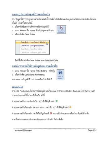 การลบรูปแบบข้อมูลที่กาหนดเงื่อนไข
ช่วงข้อมูลทีมการจัดรูปแบบตามเงือนไขทีตงไว้ เมื่อไม่ได้ใช้งานแล้ว คุณสามารถทาการยกเลิกเงือนไข
            ่ ี                 ่     ่ ั้                                             ่
นันได้ โดยมีขนตอนดังนี้
  ้               ั้
1. เลือกช่วงข้อมูลเดิมทีทาการจัดรูปแบบไว้
                        ่
                                            ่
2. แถบ Ribbon ชื่อ Home หัวข้อ Styles คลิกปุม
3. เลือกคาสัง Clear Rules
                ่




     ในทีน้ีเลือกคาสัง่ Clear Rules from Selected Cells
         ่
การค้นหาเซลล์ที่มีการจัดรูปแบบตามเงื่อนไข
1.                                             ่
     แถบ Ribbon ชื่อ Home หัวข้อ Editing คลิกปุม
2.   เลือกคาสัง่ Conditional Formatting
จะแสดงช่วงข้อมูลทีมการกาหนดเงือนไขให้ทนที
                  ่ ี        ่        ั

Workshop5
จากไฟล์ Product.xls ให้ทาการใส่สญลักษณ์ทคอลัมน์ H รายการ Unit in Stock เพือให้เห็นชัดเจนว่า
                                ั       ่ี                               ่
รายการใดควรสังซือ โดยมีเงือนไข ดังนี้
              ่ ้         ่
จานวนคงเหลือมากกว่าเท่ากับ 50 ให้ใช้สญลักษณ์
                                     ั
จานวนคงเหลือน้อยกว่า 50 และมากกว่าเท่ากับ 10 ให้ใช้สญลักษณ์
                                                    ั
จานวนคงเหลือน้อยกว่า 10 ให้ใช้สญลักษณ์
                               ั                 หมายถึงจานวนคงเหลือน้อย ต้องสังซือเพิม
                                                                               ่ ้ ่
จากนันทารายงานสรุป เฉพาะข้อมูลรายการสินค้า ทีตองสังซือ
     ้                                       ่ ้ ่ ้


     phojanart@live.com                                                              Page | 31
 