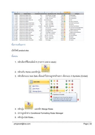 ขันการเตรียมการ
  ้
เปิดไฟล์ product.xlsx
ขันตอน
  ้
    1. คลิกเลือกทีช่อคอลัมน์ H (รายการ Unit in stock)
                  ่ ื


    2. คลิกแท็บ Home และคลิกปุม่
    3. คลิกเลือกแบบ Icon Sets เลื่อนเม้าไปตามลูกศรด้านขวา เลือกแบบ 3 Symbols (Circled)




             ่
    4. คลิกปุม              และคลิก Mange Rules
    5. ปรากฏหน้าต่าง Conditional Formatting Rules Manager
               ่
    6. คลิกปุม Edit Rules...

  phojanart@live.com                                                             Page | 32
 