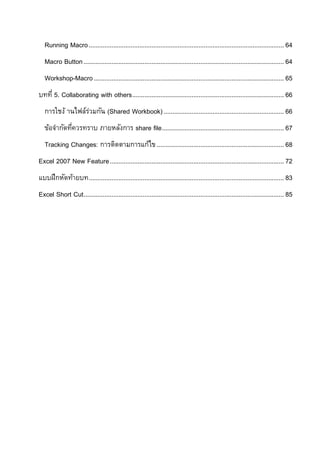 Running Macro ................................................................................................................ 64
   Macro Button ................................................................................................................... 64
   Workshop-Macro ............................................................................................................. 65
บทที่ 5. Collaborating with others ....................................................................................... 66
   การใชง้ านไฟล์รวมกัน (Shared Workbook) ..................................................................... 66
                  ่
   ข้อจากัดทีควรทราบ ภายหลังการ share file ...................................................................... 67
             ่
   Tracking Changes: การติดตามการแก้ไข ......................................................................... 68
Excel 2007 New Feature .................................................................................................... 72
แบบฝึกหัดท้ายบท ................................................................................................................ 83
Excel Short Cut................................................................................................................... 85
 