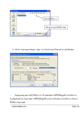 เลือกไฟล์ที่ต้องการ
                                               นาเข้ า
                                                 เลือกรูปแบบของไฟล์เป็ น Text
                                                 files




   5. หน้าต่าง Text Import Wizard - Step 1 of 3 ต้องกาหนดค่าในส่วนต่างๆ แล้วคลิกNext




-         Original data type จะมีคาให้เลือก 2 ค่า คือ Delimited กรณีทไฟล์ขอมูลมีการแบ่งข้อความ
                                  ่                                  ่ี   ้
ด้วยสัญลักษณ์ และ Fixed width กรณีทไฟล์ขอมูลใช้การเว้นวรรคด้วยช่องว่างแบ่งข้อความ ตัวอย่าง
                                          ่ี   ้
นี้ให้เลือก Fixed width
  phojanart@live.com                                                                  Page | 40
 