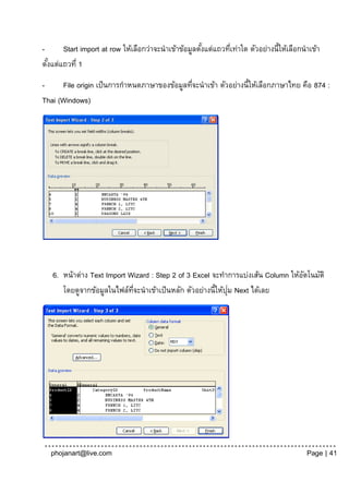 -      Start import at row ให้เลือกว่าจะนาเข้าข้อมูลตังแต่แถวทีเท่าใด ตัวอย่างนี้ให้เลือกนาเข้า
                                                      ้        ่
ตังแต่แถวที่ 1
  ้
-     File origin เป็ นการกาหนดภาษาของข้อมูลทีจะนาเข้า ตัวอย่างนี้ให้เลือกภาษาไทย คือ 874 :
                                              ่
Thai (Windows)




   6. หน้าต่าง Text Import Wizard : Step 2 of 3 Excel จะทาการแบ่งเส้น Column ให้อตโนมัติ
                                                                                 ั
                                                             ่
      โดยดูจากข้อมูลในไฟล์ทจะนาเข้าเป็ นหลัก ตัวอย่างนี้ให้ปุม Next ได้เลย
                            ่ี




   phojanart@live.com                                                                     Page | 41
 