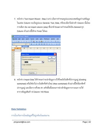 7. หน้าต่าง Text Import Wizard : Step 3 of 3 เป็ นการกาหนดรูปแบบของเซลข้อมูลว่าแต่ขอมูล
                                                                                        ้
      ในแต่ละ Column จะเป็ นรูปแบบ General, Text, Date, หรือจะเลือกไม่นาเข้า Column นันโดย
                                                                                      ้
      การเลือก Do not import column (skip) ซึงปกติ Excel จะกาหนดให้เป็ น General ทุก
                                             ่
      Column ตัวอย่างนี้ให้กด Finish ได้เลย




   8. หน้าต่าง Import Data ให้กาหนดว่าจะนาข้อมูลวางไว้ทเี่ ซลใดในชีททีปรากฎอยู่ (Existing
                                                                      ่
      worksheet) หรือให้นาไปวางในชีททีสร้างใหม่ (New worksheet) ตัวอย่างนี้ให้เลือกชีทที่
                                       ่
      ปรากฎอยู่ และเลือกวางทีเซล A1 เสร็จสินขันตอนการนาเข้าข้อมูลจากภายนอก จะได้
                              ่            ้ ้
      ตารางข้อมูลสินค้า 6 Column 143 Rows




Data Validation

การป้องกันการป้อนข้อมูลทีไม่ถูกต้องในแผ่นงาน
                         ่

  phojanart@live.com                                                                Page | 42
 