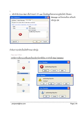 5.
6.    คลิกหัวข้อ Error Alert เพือกาหนดว่า ถ้า user ป้อนข้อมูลไม่ตรงตามกฎข้อบังคับ ให้แสดง
                               ่
                                                              Message และไอคอนเตือน เสร็จแล้ว
                                                                    ่
                                                              คลิกปุม OK




                  ่      ่           ่
ถ้าต้องการยกเลิกเงือนไขทีกาหนด คลิกปุม

     Tips and Trick
     เทคนิคการเลือกแบบเพือแสดงไดอะล็อกบ็อกซ์เตือน จากคาสัง่ Data Validation
                        ่




      phojanart@live.com                                                             Page | 44
 