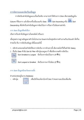 การจัดกรองและจัดเรียงข้อมูล
      การจัดเรียงลาดับข้อมูลแบบเงือนไขเดียว สามารถทาได้ดวยการ Click เลือกเซลข้อมูลใน
                                 ่                      ้

Column ทีตองการ แล้วเลือกเครื่องมือบนแท็บ Data
         ่ ้                                         Sort Ascending หรือ           Sort
Descending เพือจัดเรียงลาดับข้อมูลจากน้อยไปมาก หรือมากไปน้อยตามลาดับ
             ่

การ Sort ข้อมูลฟิ ลด์เดียว
เป็ นการเรียงลาดับข้อมูลภายในคอลัมน์ หรือแถว
เมื่อคุณนางานฐานข้อมูลมาสร้างในโปรแกรม Excel ส่วนใหญ่หลังจากสร้างงานเรียบร้อยแล้ว สิงที่จะ
                                                                                    ่
ทาต่อไป คือ การจัดเรียงข้อมูล มีขนตอนดังนี้
                                 ั้

1. คลิกตาแหน่งเซลในหัวข้อทีตองการจัดเรียง จากตัวอย่างนี้ เลือกเซลใดก็ได้ในหัวข้อ Salary
                             ่ ้
     ่                                    ่
2. ทีแท็บ Data หัวข้อ Sort & Filter คลิกปุมบนทูลบาร์ เพือเลือกเกณฑ์การจัดเรียง
                                                       ่
          Sort Smallest to Largest จัดเรียงจากน้อยไปมาก (AZ)

          Sort Largest to Smallest จัดเรียงจากมากไปน้อย (ZA)


การ Sort ข้อมูลซ้อนกันหลายชัน
                            ้

ตาแหน่งเซลอยูในงาน Database
             ่
         ่
1. คลิกปุม              เพือเปิดไดอะล็อกบ็อกซ์ Sort กาหนดรายละเอียดเพิมเติม
                           ่                                          ่




  phojanart@live.com                                                                Page | 49
 
