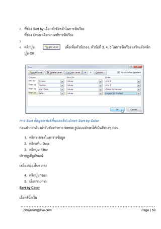 2.   ทีชอง Sort by เลือกหัวข้อหลักในการจัดเรียง
       ่ ่
     ทีชอง Order เลือกเกณฑ์การจัดเรียง
        ่ ่
3.
4.         ่
     คลิกปุม                     เพือเพิมหัวข้อรอง, หัวข้อที่ 3, 4, 5 ในการจัดเรียง เสร็จแล้วคลิก
                                   ่ ่
       ่
     ปุม OK




การ Sort ข้อมูลตามสีพ้ ืนและสีตวอักษร Sort by Color
                               ั
ก่อนทาการเรียงลาดับต้องทาการ format รูปแบบอักษรให้เป็ นสีต่างๆ ก่อน
   1. คลิกวางเซลในตารางข้อมูล
   2. คลิกแท็บ Data
            ่
   3. คลิกปุม Filter
ปรากฏสัญลักษณ์
เครื่องกรองในตาราง
            ่
   4. คลิกปุมกรอง
   5. เลือกรายการ
Sort by Color

เลือกสีน้ าเงิน

     phojanart@live.com                                                                   Page | 50
 
