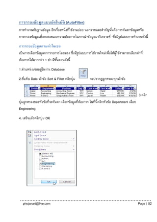 การกรองข้อมูลแบบอัตโนมัติ (AutoFilter)
การทางานกับฐานข้อมูล อีกเรื่องหนึ่งทีใช้งานบ่อย นอกจากและสาคัญนันคือการค้นหาข้อมูลหรือ
                                     ่                          ่
การกรองข้อมูลเพือตอบสนองความต้องการในการนาข้อมูลมาวิเคราะห์ ซึงมีรปแบบการทางานดังนี้
               ่                                                  ่ ู

การกรองข้อมูลตามค่าในเซล
เป็ นการเลือกข้อมูลจากรายการโดยตรง ซึงมีรปแบบการใช้งานใหม่เพือให้ผใช้สามารถเลือกค่าที่
                                      ่ ู                   ่     ู้
ต้องการได้มากกว่า 1 ค่า มีขนตอนดังนี้
                           ั้
1.ตาแหน่งเซลอยูในงาน Database
               ่
    ่                                    ่
2.ทีแท็บ Data หัวข้อ Sort & Filter คลิกปุม        จะปรากฏลูกศรลงทุกหัวข้อ


                                                                                      3.คลิก
  ่
ปุมลูกศรลงของหัวข้อทีจะค้นหา เลือกข้อมูลทีตองการ ในทีน้ีคลิกหัวข้อ Department เลือก
                    ่                     ่ ้        ่
Engineering
                  ่
4. เสร็จแล้วคลิกปุม OK




  phojanart@live.com                                                                  Page | 52
 