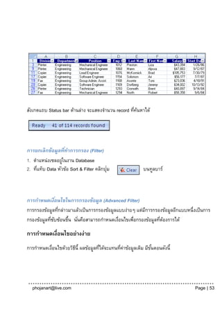 สังเกตแถบ Status bar ด้านล่าง จะแสดงจานวน record ทีคนหาได้
                                                   ่ ้




การยกเลิ กข้อมูลทีทาการกรอง (Filter)
                    ่
1. ตาแหน่งเซลอยูในงาน Database
                  ่
     ่                                    ่
2. ทีแท็บ Data หัวข้อ Sort & Filter คลิกปุม               บนทูลบาร์



การกาหนดเงือนไขในการกรองข้อมูล (Advanced Filter)
                ่
การกรองข้อมูลทีกล่าวมาแล้วเป็ นการกรองข้อมูลแบบง่ายๆ แต่มการกรองข้อมูลอีกแบบหนึ่งเป็ นการ
                  ่                                      ี
กรองข้อมูลทีซบซ้อนขึน นันคือสามารถกาหนดเงือนไขเพือกรองข้อมูลทีตองการได้
            ่ ั     ้ ่                      ่     ่           ่ ้

การกาหนดเงื่อนไขอย่างง่าย
การกาหนดเงือนไขด้วยวิธน้ี ผลข้อมูลทีได้จะแทนทีคาข้อมูลเดิม มีขนตอนดังนี้
          ่           ี             ่         ่ ่             ั้




  phojanart@live.com                                                             Page | 53
 