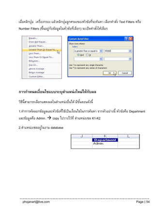 ่                       ่
เมื่อคลิกปุม เครื่องกรอง แล้วคลิกปุมลูกศรลงของหัวข้อทีจะค้นหา เลือกคาสั ่ง Text Filters หรือ
                                                      ่
Number Filters (ขึนอยูกบข้อมูลในหัวข้อทีเลือก) จะเปิดคาสังให้เลือก
                    ้ ่ ั                ่               ่




การกาหนดเงื่อนไขแบบระบุตาแหน่ งใหม่ให้กบผล
                                       ั
วิธน้ีสามารถเลือกแสดงผลในตาแหน่งอื่นได้ มีขนตอนดังนี้
   ี                                       ั้
1.ทาการคัดลอกข้อมูลและหัวข้อทีใช้เป็ นเงือนไขในการค้นหา จากตัวอย่างนี้ หัวข้อคือ Department
                              ่         ่
และข้อมูลคือ Admin.  copy ไปวางไว้ท่ี ตาแหน่งเซล K1-K2
2.ตาแหน่งเซลอยูในงาน database
               ่




  phojanart@live.com                                                                    Page | 54
 
