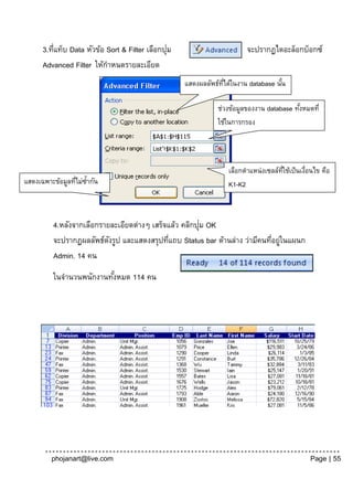 ่                                     ่
      3.ทีแท็บ Data หัวข้อ Sort & Filter เลือกปุม                          จะปรากฏไดอะล็อกบ็อกซ์
      Advanced Filter ให้กาหนดรายละเอียด
                                                    แสดงผลลัพธ์ทได้ในงาน database นัน
                                                                ่ี                  ้
                                                    เลย
                                                              ช่วงข้อมูลของงาน database ทังหมดที่
                                                                                          ้
                                                              ใช้ในการกรอง
                                                               เลย


                                                                     เลือกตาแหน่งเซลล์ทใช้เป็นเงือนไข คือ
                                                                                       ่ี       ่
แสดงเฉพาะข้อมูลทีไม่ซ้ากัน
                 ่                                                   K1-K2
เลย                                                                  เลย

                                                        ่
          4.หลังจากเลือกรายละเอียดต่างๆ เสร็จแล้ว คลิกปุม OK
          จะปรากฏผลลัพธ์ดงรูป และแสดงสรุปทีแถบ Status bar ด้านล่าง ว่ามีคนทีอยูในแผนก
                           ั                 ่                              ่ ่
          Admin. 14 คน
          ในจานวนพนักงานทังหมด 114 คน
                          ้




         phojanart@live.com                                                                       Page | 55
 