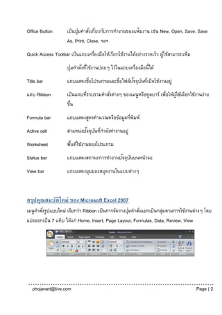 Office Button       เป็ นปุมคาสั ่งเกียวกับการทางานของแฟ้มงาน เช่น New, Open, Save, Save
                           ่         ่
                    As, Print, Close, ฯลฯ
Quick Access Toolbar เป็ นแถบเครื่องมือให้เรียกใช้งานได้อย่างรวดเร็ว ผูใช้สามารถเพิม
                                                                       ้           ่
                      ่
                    ปุมคาสั ่งทีใช้งานบ่อยๆ ไว้ในแถบเครื่องมือนี้ได้
                                ่
Title bar                                         ั ั ่
                    แถบแสดงชื่อโปรแกรมและชื่อไฟล์ปจจุบนทีเปิดใช้งานอยู่
แถบ Ribbon          เป็ นแถบทีรวบรวมคาสังต่างๆ ของเมนูหรือทูลบาร์ เพือให้ผใช้เลือกใช้งานง่าย
                              ่         ่                           ่     ู้
                    ขึน
                      ้
Formula bar         แถบแสดงสูตรคานวณหรือข้อมูลทีพมพ์
                                                ่ ิ
Active cell                 ั ั ่
                    ตาแหน่งปจจุบนทีกาลังทางานอยู่
Worksheet           พืนทีใช้งานของโปรแกรม
                      ้ ่
Status bar                               ั ั
                    แถบแสดงสถานะการทางานปจจุบนบนหน้าจอ
View bar            แถบแสดงมุมมองสมุดงานในแบบต่างๆ



สรุปคุณสมบัติใหม่ ของ Microsoft Excel 2007
        ่                                           ่
เมนูคาสังรูปแบบใหม่ เรียกว่า Ribbon เป็ นการจัดวางปุมคาสั ่งแยกเป็ นกลุมตามการใช้งานต่างๆ โดย
                                                                       ่
แบ่งออกเป็ น 7 แท็บ ได้แก่ Home, Insert, Page Layout, Formulas, Data, Review, View




   phojanart@live.com                                                                  Page | 2
 