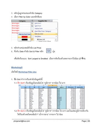 ่
3. คลิกปุมลูกศรลงของหัวข้อ Category
4. เลือก Filter by Color และคลิกสีแดง




5. คลิกตาแหน่งเซลล์หวข้อ List Price
                      ั
6. ทีแท็บ Data หัวข้อ Sort & Filter คลิก
     ่                                            ่
                                                ปุม

   เพือจัดเรียงแบบ Sort Largest to Smallest เป็ นการจัดเรียงตัวเลขจากมากไปน้อย (ZA)
     ่


Workshop5
เปิดไฟล์ Workshop-Filter.xlsx

1. ชีท Sort ทาการเรียงลาดับข้อมูลดังนี้
   1.1. ชีท Sort1 เรียงข้อมูลในคอลัมน์ E “ภูมภาค” จากน้อย ไป มาก
                                             ิ




   1.2. ชีท Sort 2 เรียงข้อมูลในคอลัมน์ E “ภูมภาค” จากน้อย ไป มาก และในแต่ละภูมภาคเดียวกัน
                                              ิ                                ิ
        ให้เรียงตัวเลขในคอลัมน์ F “เป้ าการขาย” จากมาก ไป น้อย

  phojanart@live.com                                                              Page | 58
 