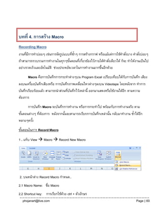 บทที่ 4. การสร้าง Macro
Recording Macro
งานทีมการทาบ่อยๆ เช่นการจัดรูปแบบทีซ้าๆ การสร้างกราฟ หรือแม้แต่การใช้คาสังบาง คาสังบ่อยๆ
     ่ ี                              ่                                  ่        ่
ถ้าสามารถรวบรวมการทางานในทุกๆขันตอนทีเกียวข้องไว้ภายใต้คาสังเดียวได้ ก็จะ ทาให้งานเป็ นไป
                                    ้     ่ ่                ่
อย่างรวดเร็วและอัตโนมัติ ช่วยประหยัดเวลาในการทางานมากขึนอีกด้วย
                                                       ้

       Macro คือการบันทึกการกระทาต่างๆบน Program Excel เปรียบเทียบได้กบการบันทึก เสียง
                                                                            ั
ลงบนเครื่องบันทึกเสียงหรือ การบันทึกภาพเคลื่อนไหวต่างๆลงบน Videotape โดยหลังจาก ทาการ
บันทึกเรียบร้อยแล้ว สามารถนาส่วนทีบนทึกไว้เหล่านี้ ออกมาแสดงหรือใช้งานได้อก ตามความ
                                   ่ ั                                    ี
ต้องการ

      การบันทึก Macro จะบันทึกการทางาน หรือการกระทาไป พร้อมกับการทางานจริง ตาม
ขันตอนต่างๆ ทีตองการ หลังจากนันจะสามารถเรียกการบันทึกเหล่านัน กลับมาทางาน ซ้าได้อก
  ้           ่ ้             ้                             ้                    ี
หลายๆครัง้

ขันตอนในการ Record Macro
  ้

1 . แท็บ View  Macro  Record New Macro




2. บนหน้าต่าง Record Macro กาหนด..
2.1 Macro Name: ชื่อ Macro
2.2 Shortcut key: การเรียกใช้ดวย ctrl + ตัวอักษร
                              ้
   phojanart@live.com                                                           Page | 60
 