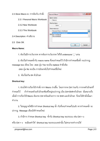 2.3 Store Macro in: การจัดเก็บ คาสัง่
       2.3.1 Personal Macro Workbook
       2.3.2 New Workbook
       2.3.3 This Workbook
2.4 Description: คาอธิบาย
2.5 Click OK

Macro Name:

       1. ต้องไม่มการเว้นวรรค หากต้องการเว้นวรรค ให้ใช้ underscore “_” แทน
                  ี
     2. ตัองไม่กาหนดซ้ากับ macro name ทีเคยกาหนดไว้ ถ้ามีการกาหนดชื่อซ้า จะปรากฏ
                                           ่
                               ่
message box เตือน โดย click ปุม Yes จะเป็ น replace คาสังเดิม
                                                        ่
              ่
      click ปุม No จะเป็ น การย้อนกลับไปกาหนดชื่อใหม่
       3. ต้องไม่เกิน 64 ตัวอักษร

Shortcut key:

         1. ช่วยให้การเรียกใช้ คาสัง่ จาก Macro ง่ายขึน โดยการกด Ctrl ร่วมกับ การกดตัวอักษรที่
                                                      ้
กาหนดไว้ ถ้ากาหนดด้วยตัวอักษรพิมพ์ใหญ่จะปรากฏ เป็ น Ctrl+Shift+ตัวอักษร นันหมายถึง ่
เมื่อมี การเรียกใช้ Macro ต้องกด Ctrl พร้อมด้วยการ กด Shift และตัวอักษร จึงจะได้คาสังนันมา
                                                                                     ่ ้
ทางาน
     2. ไม่อนุ ญาตให้มการกาหนด Shortcut key ซ้า กับทีเคยกาหนดไปแล้ว หากกาหนดซ้า จะ
                      ี                              ่
ปรากฏ Message เตือนให้กาหนดใหม่
       3. ถ้ามีการ กาหนด Shortcut key ซ้ากับ Shortcut key ของระบบ เช่น Ctrl + c
หรือ Ctrl + v จะมีผลทาให้ Shortcut key ของระบบเหล่านัน ไม่สามารถทางานได้
                                                     ้

  phojanart@live.com                                                                   Page | 61
 