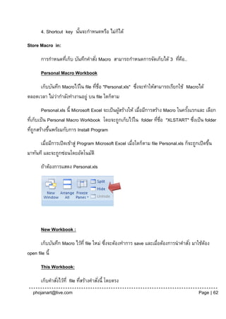 4. Shortcut key นันจะกาหนดหรือ ไม่กได้
                         ้                ็

Store Macro in:

       การกาหนดทีเก็บ บันทึกคาสัง่ Macro สามารถกาหนดการจัดเก็บได้ 3 ทีคอ..
                 ่                                                    ่ ื

       Personal Macro Workbook

     เก็บบันทึก Macroไว้ใน file ทีช่อ "Personal.xls" ซึงจะทาให้สามารถเรียกใช้ Macroได้
                                  ่ ื                 ่
ตลอดเวลา ไม่วากาลังทางานอยู่ บน file ใดก็ตาม
             ่
        Personal.xls นี้ Microsoft Excel จะเป็ นผูสร้างให้ เมื่อมีการสร้าง Macro ในครังแรกและ เลือก
                                                  ้                                   ้
ทีเก็บเป็ น Personal Macro Workbook โดยจะถูกเก็บไว้ใน folder ทีช่อ "XLSTART" ซึงเป็ น folder
  ่                                                                     ่ ื              ่
ทีถูกสร้างขึนพร้อมกับการ Install Program
    ่       ้
      เมื่อมีการเปิดเข้าสู่ Program Microsoft Excel เมื่อใดก็ตาม file Personal.xls ก็จะถูกเปิดขึน
                                                                                                ้
มาทันที และจะถูกซ่อนโดยอัตโนมัติ
       ถ้าต้องการแสดง Personal.xls




       New Workbook :

       เก็บบันทึก Macro ไว้ท่ี file ใหม่ ซึงจะต้องทาการ save และเมื่อต้องการนาคาสัง่ มาใช้ตอง
                                          ่                                                ้
open file นี้

       This Workbook:

       เก็บคาสังไว้ท่ี file ทีสร้างคาสังนี้ โดยตรง
               ่              ่        ่
  phojanart@live.com                                                                      Page | 62
 