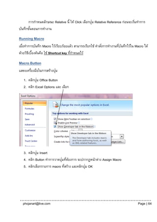 ่
      การกาหนดลักษณะ Relative นี้ ให้ Click เลือกปุม Relative Reference ก่อนจะเริมทาการ
                                                                                 ่
บันทึกขันตอนการทางาน
        ้

Running Macro
เมื่อทาการบันทึก Macro ไว้เรียบร้อยแล้ว สามารถเรียกใช้ คาสังการทางานทีบนทึกไว้ใน Macro ได้
                                                           ่          ่ ั
ด้วยวิธเี บืองต้นคือ ใช้ Shortcut key ทีกาหนดไว้
            ้                           ่

Macro Button
                          ่
แสดงเครื่องมือในการสร้างปุม
            ่
   1. คลิกปุม Office Button
   2. คลิก Excel Options และ เลือก




            ่
   3. คลิกปุม Insert
                            ่ ่ ้
   4. คลิก Button ทาการวาดปุมทีตองการ จะปรากฏหน้าต่าง Assign Macro
                                             ่
   5. คลิกเลือกรายการ macro ทีสร้าง และคลิกปุม OK
                              ่




  phojanart@live.com                                                               Page | 64
 