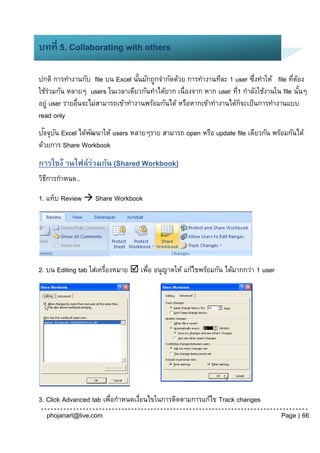 บทที่ 5. Collaborating with others

ปกติ การทางานกับ file บน Excel นันมักถูกจากัดด้วย การทางานทีละ 1 user ซึงทาให้ file ทีตอง
                                   ้                                       ่           ่ ้
ใช้รวมกัน หลายๆ users ในเวลาเดียวกันทาได้ยาก เนื่องจาก หาก user ที1 กาลังใช้งานใน file นันๆ
     ่                                                              ่                      ้
อยู่ user รายอื่นจะไม่สามารถเข้าทางานพร้อมกันได้ หรือหากเข้าทางานได้กจะเป็ นการทางานแบบ
                                                                      ็
read only
  ั ั
ปจจุบน Excel ได้พฒนาให้ users หลายๆราย สามารถ open หรือ update file เดียวกัน พร้อมกันได้
                 ั
ด้วยการ Share Workbook
การใชง้ านไฟล์ร่วมกัน (Shared Workbook)
วิธการกาหนด..
   ี

1. แท็บ Review  Share Workbook




2. บน Editing tab ใส่เครื่องหมาย  เพือ อนุ ญาตให้ แก้ไขพร้อมกัน ได้มากกว่า 1 user
                                     ่




3. Click Advanced tab เพือกาหนดเงือนไขในการติดตามการแก้ไข Track changes
                        ่        ่
  phojanart@live.com                                                                 Page | 66
 