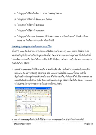 4. ไม่อนุ ญาต ให้ ใช้เครื่องในการวาดบน Drawing Toolbar
   5. ไม่อนุ ญาต ให้ ใช้คาสัง่ Group and Outline
   6. ไม่อนุ ญาต ให้ ใช้คาสัง่ Subtotals
   7. ไม่อนุ ญาต ให้ ใช้คาสัง่ Validation
   8. ไม่อนุ ญาต ให้ กาหนด Password ให้กบ Worksheet หากมีการกาหนด ไว้ก่อนทีจะมีการ
                                          ั                                ่
      share file ก็จะไม่สามารถยกเลิก หรือแก้ไขได้

Tracking Changes: การติดตามการแก้ไข
เมื่อมีการ share file ให้สามารถเข้าถึง และแก้ไขได้พร้อมกัน หลายๆ users ย่อมจะต้องมีขอจากัด
                                                                                    ้
                    ั                                                 ั
และมักเผชิญกับปญหา ในเรื่องข้อมูลบน file นันๆ Excel สามารถแบ่งเบาปญหาเหล่านี้ได้ ด้วยคาสั ่ง
                                              ้
ในการติดตามการแก้ไข โดยบันทึกการแก้ไขเก็บไว้ เมื่อต้องการค้นหาการแก้ไขก็จะสามารถแสดงการ
บันทึกนันได้ 2 วิธดงนี้
         ้         ี ั
1. แสดงด้วย comment ซึงมีลกษณะเป็ น สามเหลียมสีน้ าเงิน บนด้านซ้ายของ cellหลังการ แก้ไข
                         ่ ั                        ่
   และ save file แล้วจะปรากฏ สัญลักษณ์ ของ comment เมื่อเลื่อน mouse ชีลงบน cell ทีมี
                                                                            ้          ่
   สัญลักษณ์ จะปรากฎข้อความทีแสดงถึง user ทีได้ทาการแก้ไข, วันทีเวลาทีได้แก้ไข comment จะ
                                 ่                ่               ่       ่
   แสดงให้เห็นเพียงครังเดียวเท่านัน คือการเปลียนแปลงล่าสุด หลังจากนันเมื่อปิด file ลง comment
                      ้            ้          ่                     ้
   จะไม่ปรากฏอีก จนกว่าจะมีการเปลียนแปลงครังใหม่เกิดขึน
                                     ่          ้       ้




2. แสดงด้วย History ซึงเก็บบันทึกไว้ชวคราวบน Worksheet นันๆ ด้วยวิธการกาหนดดังนี้
                     ่               ั่                  ้         ี
   phojanart@live.com                                                             Page | 68
 