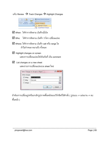 แท็บ Review  Track Changes  Highlight Changes




 When: ให้ทาการติดตาม บันทึกเมื่อใด
 Who: ให้ทาการติดตาม บันทึก ว่าใคร เปลียนแปลง
                                        ่
 Where: ให้ทาการติดตาม บันทึก cell หรือ range ใด
       ถ้าไม่กาหนด หมายถึง ทังหมด
                             ้
 Highlight changes on screen
      แสดงการเปลียนแปลงให้เห็นทันที่ เป็ น comment
                  ่
 List changes on a new sheet
      แสดงรายการเปลียนแปลงบน sheet ใหม่
                     ่




ถ้าต้องการเปลียนรูปหรือยกเลิกรูปภาพพืนหลังของเวิรกชีตก็ใช้คาสัง่ ( รูปแบบ -> แผ่นงาน -> ลบ
              ่                      ้           ์
พืนหลัง )
  ้




  phojanart@live.com                                                                Page | 69
 