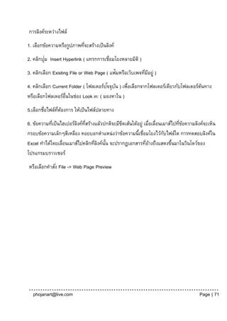 การลิงค์ระหว่างไฟล์
1. เลือกข้อความหรือรูปภาพทีจะสร้างเป็ นลิงค์
                           ่
         ่
2. คลิกปุม Insert Hyperlink ( แทรกการเชื่อมโยงหลายมิติ )
3. คลิกเลือก Existing File or Web Page ( แฟ้มหรือเว็บเพจทีมอยู่ )
                                                          ่ ี
                                       ั ั
4. คลิกเลือก Current Folder ( โฟลเดอร์ปจจุบน ) เพือเลือกจากโฟลเดอร์เดียวกับโฟลเดอร์ตนทาง
                                                 ่                                  ้
หรือเลือกโฟลเดอร์อ่นในช่อง Look in: ( มองหาใน )
                   ื
5.เลือกชื่อไฟล์ทตองการ ให้เป็ นไฟล์ปลายทาง
                ่ี ้
6. ข้อความทีเป็ นไฮเปอร์ลงค์ทสร้างแล้วปกติจะมีขดเส้นใต้อยู่ เมื่อเลื่อนเมาส์ไปทีขอความลิงค์จะเห็น
            ่            ิ ่ี                  ี                                ่ ้
กรอบข้อความเล็กๆสีเหลือง คอยบอกตาแหน่งว่าข้อความนี้เชื่อมโยงไว้กบไฟล์ใด การทดสอบลิงค์ใน
                                                                        ั
Excel ทาได้โดยเลื่อนเมาส์ไปคลิกทีลงค์นน จะปรากฏเอกสารทีอางถึงแสดงขึนมาในวินโดว์ของ
                                  ่ ิ ั้                     ่้             ้
โปรแกรมบราวเซอร์
หรือเลือกคาสัง่ File -> Web Page Preview




  phojanart@live.com                                                                    Page | 71
 