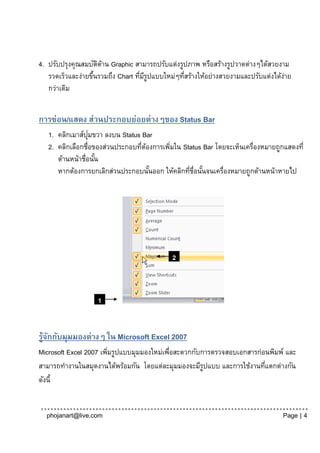 4. ปรับปรุงคุณสมบัตดาน Graphic สามารถปรับแต่งรูปภาพ หรือสร้างรูปวาดต่างๆได้สวยงาม
                     ิ ้
   รวดเร็วและง่ายขึนรวมถึง Chart ทีมรปแบบใหม่ๆทีสร้างให้อย่างสวยงามและปรับแต่งได้งาย
                   ้               ่ ีู         ่                                 ่
   กว่าเดิม


การซ่อน/แสดง ส่วนประกอบย่อยต่างๆของ Status Bar
                  ่
   1. คลิกเมาส์ปุมขวา ลงบน Status Bar
   2. คลิกเลือกชื่อของส่วนประกอบทีตองการเพิมใน Status Bar โดยจะเห็นเครื่องหมายถูกแสดงที่
                                  ่ ้      ่
      ด้านหน้าชื่อนัน
                    ้
      หากต้องการยกเลิกส่วนประกอบนันออก ให้คลิกทีช่อนันจนเครื่องหมายถูกด้านหน้าหายไป
                                      ้          ่ ื ้




                                            2



                   1


รู้จกกับมุมมองต่างๆ ใน Microsoft Excel 2007
    ั
Microsoft Excel 2007 เพิมรูปแบบมุมมองใหม่เพือสะดวกกับการตรวจสอบเอกสารก่อนพิมพ์ และ
                        ่                  ่
สามารถทางานในสมุดงานได้พร้อมกัน โดยแต่ละมุมมองจะมีรปแบบ และการใช้งานทีแตกต่างกัน
                                                      ู                 ่
ดังนี้


  phojanart@live.com                                                             Page | 4
 