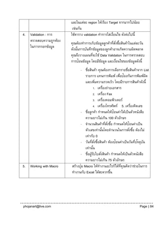 และในแต่ละ region ให้เรียง Target จากมากไปน้อย
                           เช่นกัน
4.   Validation : การ     ใช้ตาราง validation ทาการใส่เงือนไข ดังต่อไปนี้
                                                        ่
     ตรวจสอบความถูกต้อง
                          คุณต้องทาการเก็บข้อมูลลูกค้าทีสงซือสินค้าในแต่ละวัน
                                                        ่ ั่ ้
     ในการกรอกข้อมูล
                          ดังนันการบันทึกข้อมูลของลูกค้าอาจเกิดความผิดพลาด
                               ้
                          คุณจึงวางแผนทีจะใช้ Data Validation ในการตรวจสอบ
                                         ่
                          การป้อนข้อมูล โดยมีขอมูล และเงือนไขของข้อมูลดังนี้
                                               ้           ่
                                -   ชื่อสินค้า คุณต้องการเลือกรายชื่อสินค้าจาก List
                                    รายการ แทนการพิมพ์ เพือป้องกันการพิมพ์ผด
                                                               ่                   ิ
                                    และเพิมความรวดเร็ว โดยมีรายการสินค้าดังนี้
                                             ่
                                           1. เครื่องถ่ายเอกสาร
                                           2. เครื่อง Fax
                                           3. เครื่องคอมพิวเตอร์
                                           4. เครื่องโทรศัพท์ 5. เครื่องคิดเลข
                                - ชื่อลูกค้า กาหนดให้ป้อนค่าได้เป็ นตัวหนังสือ
                                    ความยาวไม่เกิน 100 ตัวอักษร
                                - จานวนสินค้าทีสงซือ กาหนดให้ป้อนค่าเป็ น
                                                      ่ ั่ ้
                                    ตัวเลขเท่านันโดยจานวนในการสังซือ ต้องไม่
                                                    ้                  ่ ้
                                    เท่ากับ 0
                                - วันทีส ั ่งซือสินค้า ต้องป้อนค่าเป็ นวันทีปจจุบน
                                          ่ ้                               ่ ั ั
                                    เท่านัน้
                                - ชื่อผูรบใบสังสินค้า กาหนดให้เป็ นตัวหนังสือ
                                          ้ั      ่
                                    ความยาวไม่เกิน 75 ตัวอักษร
5.   Working with Macro          ่
                          สร้างปุม Macro ให้ทางานอะไรก็ได้ทคุณคิดว่าช่วยในการ
                                                                 ่ี
                          ทางานกับ Excel ได้สะดวกขึน       ้




phojanart@live.com                                                           Page | 84
 