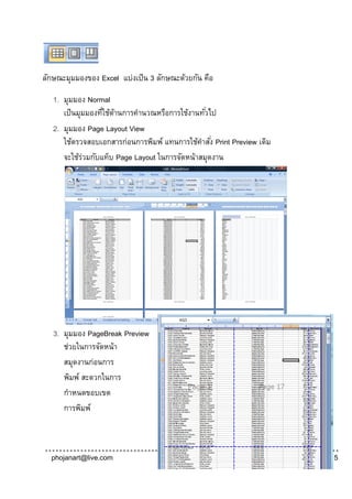 ลักษณะมุมมองของ Excel แบ่งเป็ น 3 ลักษณะด้วยกัน คือ

   1. มุมมอง Normal
      เป็ นมุมมองทีใช้ดานการคานวณหรือการใช้งานทัวไป
                  ่ ้                           ่
   2. มุมมอง Page Layout View
      ใช้ตรวจสอบเอกสารก่อนการพิมพ์ แทนการใช้คาสัง่ Print Preview เดิม
      จะใช้รวมกับแท็บ Page Layout ในการจัดหน้าสมุดงาน
             ่




   3. มุมมอง PageBreak Preview
      ช่วยในการจัดหน้า
      สมุดงานก่อนการ
      พิมพ์ สะดวกในการ
      กาหนดขอบเขต
      การพิมพ์



  phojanart@live.com                                                    Page | 5
 