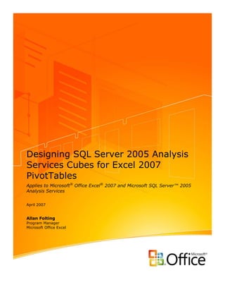 Designing SQL Server 2005 Analysis
Services Cubes for Excel 2007
PivotTables
Applies to Microsoft® Office Excel® 2007 and Microsoft SQL Server™ 2005
Analysis Services


April 2007


Allan Folting
Program Manager
Microsoft Office Excel
 