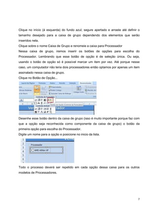 7
Clique no início (à esquerda) do fundo azul, segure apertado e arraste até definir o
tamanho desejado para a caixa de grupo dependendo dos elementos que serão
inseridos nela.
Clique sobre o nome Caixa de Grupo e renomeie a caixa para Processador
Nessa caixa de grupo, iremos inserir os botões de opções para escolha do
Processador. Lembrando que esse botão de opção é de seleção única. Ou seja,
usando o botão de opção só é possível marcar um item por vez. Até porque nesse
caso, um computador não teria dois processadores então optamos por apenas um item
assinalado nessa caixa de grupo.
Clique no Botão de Opção...
Desenhe esse botão dentro da caixa de grupo (isso é muito importante porque faz com
que a opção seja reconhecida como componente da caixa de grupo) o botão da
primeira opção para escolha do Processador.
Digite um nome para a opção e posicione no inicio da lista.
Todo o processo deverá ser repetido em cada opção dessa caixa para os outros
modelos de Processadores.
 
