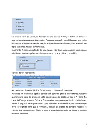 9
Na terceira caixa de Grupo, os Acessórios: Crie a caixa de Grupo, defina um tamanho
para caber seis opções de Acessórios. Essas opções serão escolhidas com uma caixa
de Seleção. Clique na Caixa de Seleção. Clique dentro da caixa de grupo Acessórios e
digite os nomes, faça os alinhamentos.
Importante: A caixa de seleção de uma opção, não deve sobresecrever outra, senão
selecionará as duas opções simultaneamente na hora de utilizar o formulário.
No final deverá ficar assim:
Agora vamos à área de cálculos. Digite o texto conforme a figura abaixo.
As caixas em branco são apenas células com contorno preto e fundo branco. Observe
que tem uma caixa de grupo em volta e dois botões de opção: À vista e À Prazo. No
Local da Entrega tem uma Caixa de Combinação, essa por enquanto não precisa fazer.
Vamos à segunda parte que é criar a base de dados. Abaixo está a base de dados que
deve ser digitada para que o formulário, através de dígitos de controle, resgate os
valores dos componentes. Digite a base e siga rigorosamente as linhas e colunas
definidas na tabela.
 