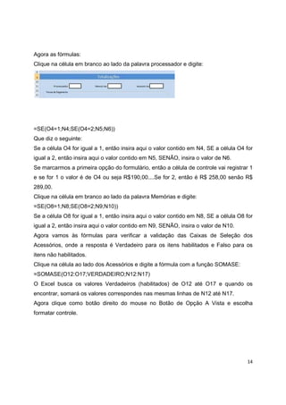 14
Agora as fórmulas:
Clique na célula em branco ao lado da palavra processador e digite:
=SE(O4=1;N4;SE(O4=2;N5;N6))
Que diz o seguinte:
Se a célula O4 for igual a 1, então insira aqui o valor contido em N4, SE a célula O4 for
igual a 2, então insira aqui o valor contido em N5, SENÃO, insira o valor de N6.
Se marcarmos a primeira opção do formulário, então a célula de controle vai registrar 1
e se for 1 o valor é de O4 ou seja R$190,00....Se for 2, então é R$ 258,00 senão R$
289,00.
Clique na célula em branco ao lado da palavra Memórias e digite:
=SE(O8=1;N8;SE(O8=2;N9;N10))
Se a célula O8 for igual a 1, então insira aqui o valor contido em N8, SE a célula O8 for
igual a 2, então insira aqui o valor contido em N9, SENÃO, insira o valor de N10.
Agora vamos às fórmulas para verificar a validação das Caixas de Seleção dos
Acessórios, onde a resposta é Verdadeiro para os itens habilitados e Falso para os
itens não habilitados.
Clique na célula ao lado dos Acessórios e digite a fórmula com a função SOMASE:
=SOMASE(O12:O17;VERDADEIRO;N12:N17)
O Excel busca os valores Verdadeiros (habilitados) de O12 até O17 e quando os
encontrar, somará os valores correspondes nas mesmas linhas de N12 até N17.
Agora clique como botão direito do mouse no Botão de Opção A Vista e escolha
formatar controle.
 