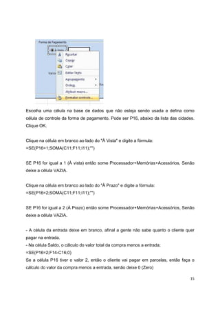 15
Escolha uma célula na base de dados que não esteja sendo usada e defina como
célula de controle da forma de pagamento. Pode ser P16, abaixo da lista das cidades.
Clique OK.
Clique na célula em branco ao lado do "À Vista" e digite a fórmula:
=SE(P16=1;SOMA(C11;F11;I11);"")
SE P16 for igual a 1 (À vista) então some Processador+Memórias+Acessórios, Senão
deixe a célula VAZIA.
Clique na célula em branco ao lado do "À Prazo" e digite a fórmula:
=SE(P16=2;SOMA(C11;F11;I11);"")
SE P16 for igual a 2 (À Prazo) então some Processador+Memórias+Acessórios, Senão
deixe a célula VAZIA.
- A célula da entrada deixe em branco, afinal a gente não sabe quanto o cliente quer
pagar na entrada.
- Na célula Saldo, o cálculo do valor total da compra menos a entrada;
=SE(P16=2;F14-C16;0)
Se a célula P16 tiver o valor 2, então o cliente vai pagar em parcelas, então faça o
cálculo do valor da compra menos a entrada, senão deixe 0 (Zero)
 