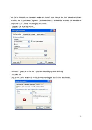 16
Na célula Número de Parcelas, deixe em branco mas vamos pôr uma validação para o
máximo de 10 parcelas Clique na célula em branco ao lado de Número de Parcelas e
clique na Guia Dados > Validação de Dados:
- Escolha um número inteiro...
- Mínimo 2 (porque se for em 1 parcela ele está pagando à vista)
- Máximo 10.
Clique em Alerta de Erro e escreva uma mensagem ao usuário desatento...
 