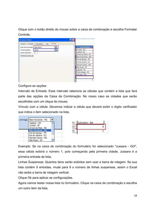 18
Clique com o botão direito do mouse sobre a caixa de combinação e escolha Formatar
Controle.
Configure as opções:
Intervalo de Entrada: Esse intervalo relaciona as células que contém a lista que fará
parte das opções da Caixa de Combinação. No nosso caso as cidades que serão
escolhidas com um clique do mouse.
Vínculo com a célula: Devemos indicar a célula que deverá exibir o dígito verificador
que indica o item selecionado na lista.
Exemplo: Se na caixa de combinação do formulário for selecionado "Jussara - GO",
essa célula exibirá o número 1, pois começando pela primeira cidade, Jussara é a
primeira entrada de lista.
Linhas Suspensas: Quantos itens serão exibidos sem usar a barra de rolagem. Se sua
lista contém 9 entradas, mude para 9 o número de linhas suspensas, assim o Excel
não exibe a barra de rolagem vertical.
Clique Ok para aplicar as configurações.
Agora vamos testar nossa lista no formulário. Clique na caixa de combinação e escolha
um outro item da lista.
 