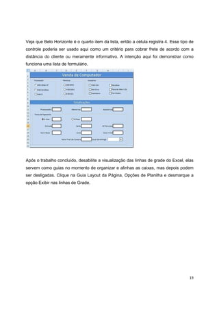 19
Veja que Belo Horizonte é o quarto item da lista, então a célula registra 4. Esse tipo de
controle poderia ser usado aqui como um critério para cobrar frete de acordo com a
distãncia do cliente ou meramente informativo. A intenção aqui foi demonstrar como
funciona uma lista de formulário.
Após o trabalho concluído, desabilite a visualização das linhas de grade do Excel, elas
servem como guias no momento de organizar e alinhas as caixas, mas depois podem
ser desligadas. Clique na Guia Layout da Página, Opções de Planilha e desmarque a
opção Exibir nas linhas de Grade.
 