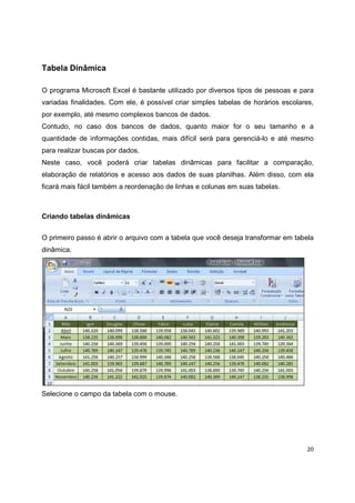 20
Tabela Dinâmica
O programa Microsoft Excel é bastante utilizado por diversos tipos de pessoas e para
variadas finalidades. Com ele, é possível criar simples tabelas de horários escolares,
por exemplo, até mesmo complexos bancos de dados.
Contudo, no caso dos bancos de dados, quanto maior for o seu tamanho e a
quantidade de informações contidas, mais difícil será para gerenciá-lo e até mesmo
para realizar buscas por dados.
Neste caso, você poderá criar tabelas dinâmicas para facilitar a comparação,
elaboração de relatórios e acesso aos dados de suas planilhas. Além disso, com ela
ficará mais fácil também a reordenação de linhas e colunas em suas tabelas.
Criando tabelas dinâmicas
O primeiro passo é abrir o arquivo com a tabela que você deseja transformar em tabela
dinâmica.
Selecione o campo da tabela com o mouse.
 